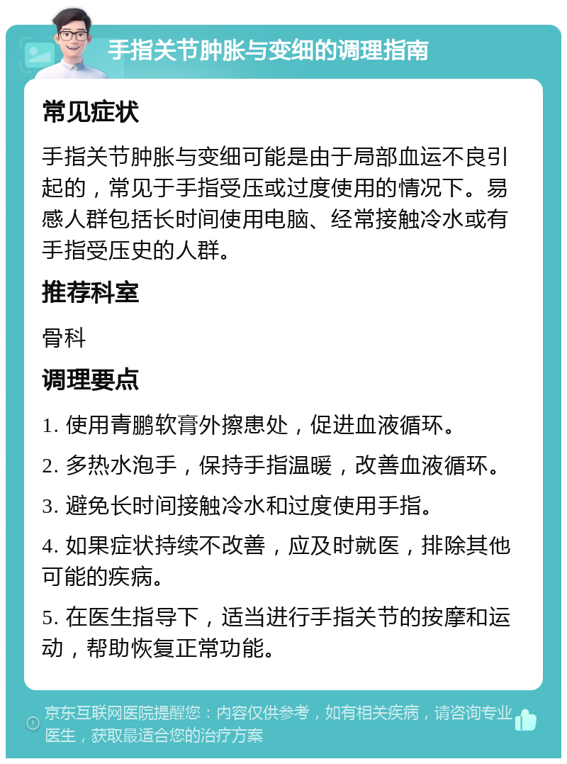 手指关节肿胀与变细的调理指南 常见症状 手指关节肿胀与变细可能是由于局部血运不良引起的，常见于手指受压或过度使用的情况下。易感人群包括长时间使用电脑、经常接触冷水或有手指受压史的人群。 推荐科室 骨科 调理要点 1. 使用青鹏软膏外擦患处，促进血液循环。 2. 多热水泡手，保持手指温暖，改善血液循环。 3. 避免长时间接触冷水和过度使用手指。 4. 如果症状持续不改善，应及时就医，排除其他可能的疾病。 5. 在医生指导下，适当进行手指关节的按摩和运动，帮助恢复正常功能。