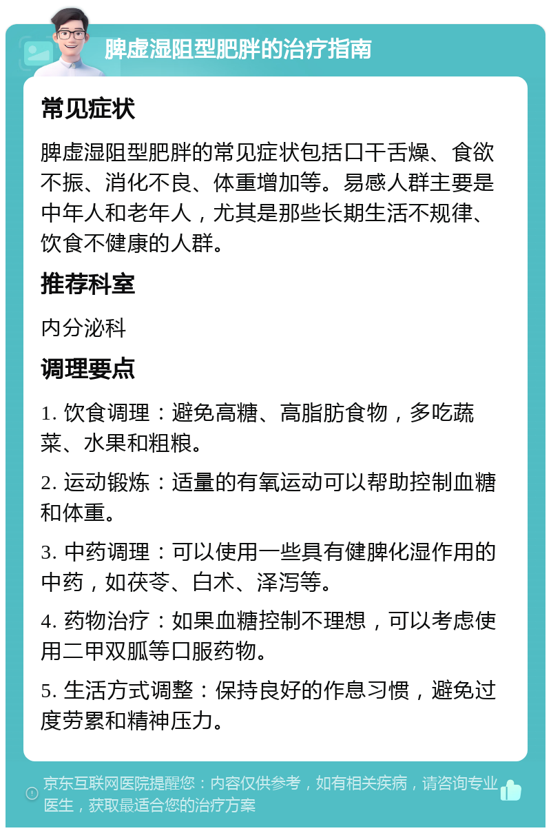 脾虚湿阻型肥胖的治疗指南 常见症状 脾虚湿阻型肥胖的常见症状包括口干舌燥、食欲不振、消化不良、体重增加等。易感人群主要是中年人和老年人，尤其是那些长期生活不规律、饮食不健康的人群。 推荐科室 内分泌科 调理要点 1. 饮食调理：避免高糖、高脂肪食物，多吃蔬菜、水果和粗粮。 2. 运动锻炼：适量的有氧运动可以帮助控制血糖和体重。 3. 中药调理：可以使用一些具有健脾化湿作用的中药，如茯苓、白术、泽泻等。 4. 药物治疗：如果血糖控制不理想，可以考虑使用二甲双胍等口服药物。 5. 生活方式调整：保持良好的作息习惯，避免过度劳累和精神压力。