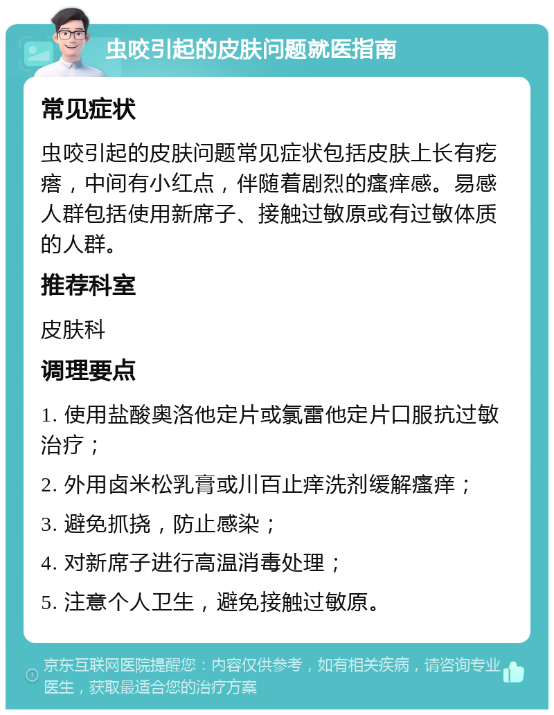 虫咬引起的皮肤问题就医指南 常见症状 虫咬引起的皮肤问题常见症状包括皮肤上长有疙瘩，中间有小红点，伴随着剧烈的瘙痒感。易感人群包括使用新席子、接触过敏原或有过敏体质的人群。 推荐科室 皮肤科 调理要点 1. 使用盐酸奥洛他定片或氯雷他定片口服抗过敏治疗； 2. 外用卤米松乳膏或川百止痒洗剂缓解瘙痒； 3. 避免抓挠，防止感染； 4. 对新席子进行高温消毒处理； 5. 注意个人卫生，避免接触过敏原。