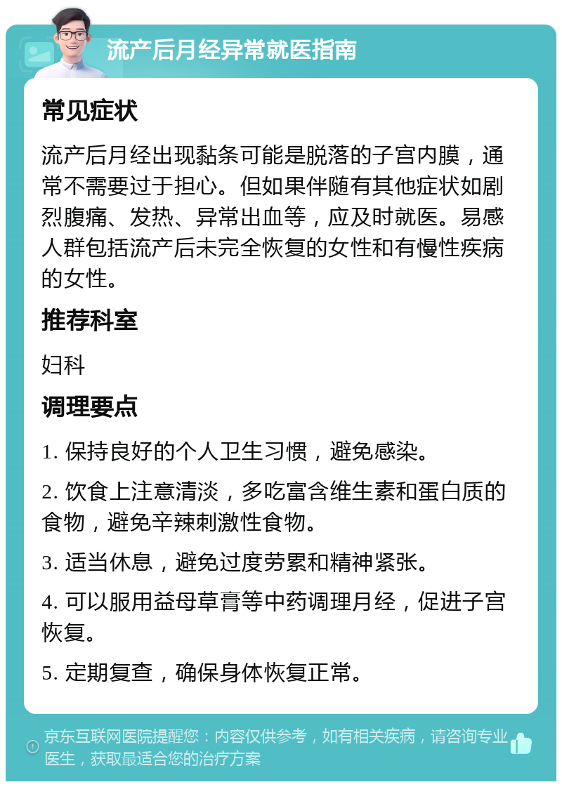 流产后月经异常就医指南 常见症状 流产后月经出现黏条可能是脱落的子宫内膜，通常不需要过于担心。但如果伴随有其他症状如剧烈腹痛、发热、异常出血等，应及时就医。易感人群包括流产后未完全恢复的女性和有慢性疾病的女性。 推荐科室 妇科 调理要点 1. 保持良好的个人卫生习惯，避免感染。 2. 饮食上注意清淡，多吃富含维生素和蛋白质的食物，避免辛辣刺激性食物。 3. 适当休息，避免过度劳累和精神紧张。 4. 可以服用益母草膏等中药调理月经，促进子宫恢复。 5. 定期复查，确保身体恢复正常。