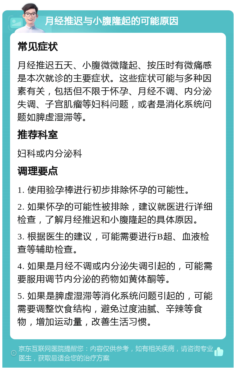 月经推迟与小腹隆起的可能原因 常见症状 月经推迟五天、小腹微微隆起、按压时有微痛感是本次就诊的主要症状。这些症状可能与多种因素有关，包括但不限于怀孕、月经不调、内分泌失调、子宫肌瘤等妇科问题，或者是消化系统问题如脾虚湿滞等。 推荐科室 妇科或内分泌科 调理要点 1. 使用验孕棒进行初步排除怀孕的可能性。 2. 如果怀孕的可能性被排除，建议就医进行详细检查，了解月经推迟和小腹隆起的具体原因。 3. 根据医生的建议，可能需要进行B超、血液检查等辅助检查。 4. 如果是月经不调或内分泌失调引起的，可能需要服用调节内分泌的药物如黄体酮等。 5. 如果是脾虚湿滞等消化系统问题引起的，可能需要调整饮食结构，避免过度油腻、辛辣等食物，增加运动量，改善生活习惯。