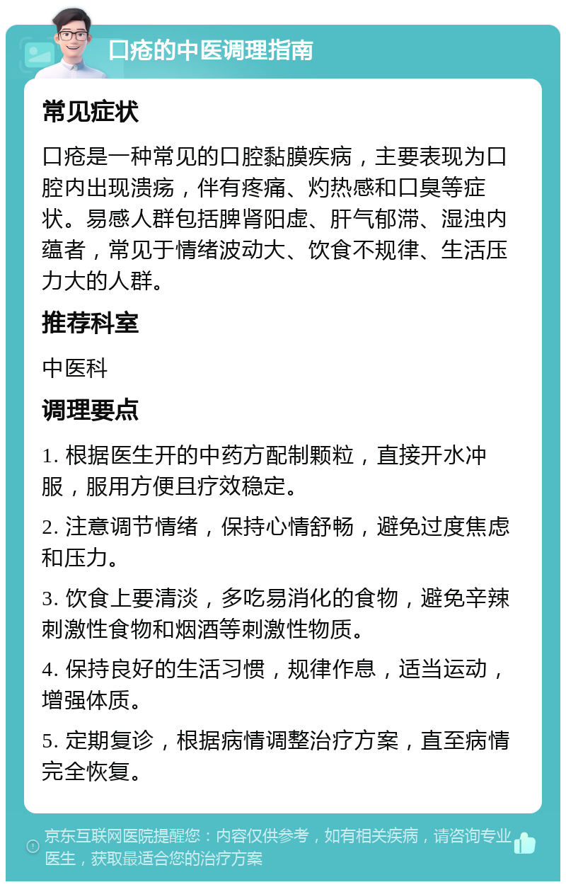 口疮的中医调理指南 常见症状 口疮是一种常见的口腔黏膜疾病，主要表现为口腔内出现溃疡，伴有疼痛、灼热感和口臭等症状。易感人群包括脾肾阳虚、肝气郁滞、湿浊内蕴者，常见于情绪波动大、饮食不规律、生活压力大的人群。 推荐科室 中医科 调理要点 1. 根据医生开的中药方配制颗粒，直接开水冲服，服用方便且疗效稳定。 2. 注意调节情绪，保持心情舒畅，避免过度焦虑和压力。 3. 饮食上要清淡，多吃易消化的食物，避免辛辣刺激性食物和烟酒等刺激性物质。 4. 保持良好的生活习惯，规律作息，适当运动，增强体质。 5. 定期复诊，根据病情调整治疗方案，直至病情完全恢复。