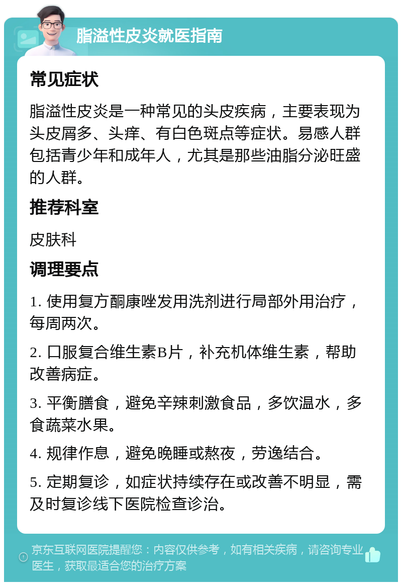 脂溢性皮炎就医指南 常见症状 脂溢性皮炎是一种常见的头皮疾病，主要表现为头皮屑多、头痒、有白色斑点等症状。易感人群包括青少年和成年人，尤其是那些油脂分泌旺盛的人群。 推荐科室 皮肤科 调理要点 1. 使用复方酮康唑发用洗剂进行局部外用治疗，每周两次。 2. 口服复合维生素B片，补充机体维生素，帮助改善病症。 3. 平衡膳食，避免辛辣刺激食品，多饮温水，多食蔬菜水果。 4. 规律作息，避免晚睡或熬夜，劳逸结合。 5. 定期复诊，如症状持续存在或改善不明显，需及时复诊线下医院检查诊治。