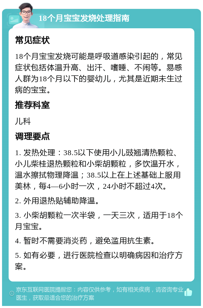 18个月宝宝发烧处理指南 常见症状 18个月宝宝发烧可能是呼吸道感染引起的，常见症状包括体温升高、出汗、嗜睡、不闹等。易感人群为18个月以下的婴幼儿，尤其是近期未生过病的宝宝。 推荐科室 儿科 调理要点 1. 发热处理：38.5以下使用小儿豉翘清热颗粒、小儿柴桂退热颗粒和小柴胡颗粒，多饮温开水，温水擦拭物理降温；38.5以上在上述基础上服用美林，每4—6小时一次，24小时不超过4次。 2. 外用退热贴辅助降温。 3. 小柴胡颗粒一次半袋，一天三次，适用于18个月宝宝。 4. 暂时不需要消炎药，避免滥用抗生素。 5. 如有必要，进行医院检查以明确病因和治疗方案。