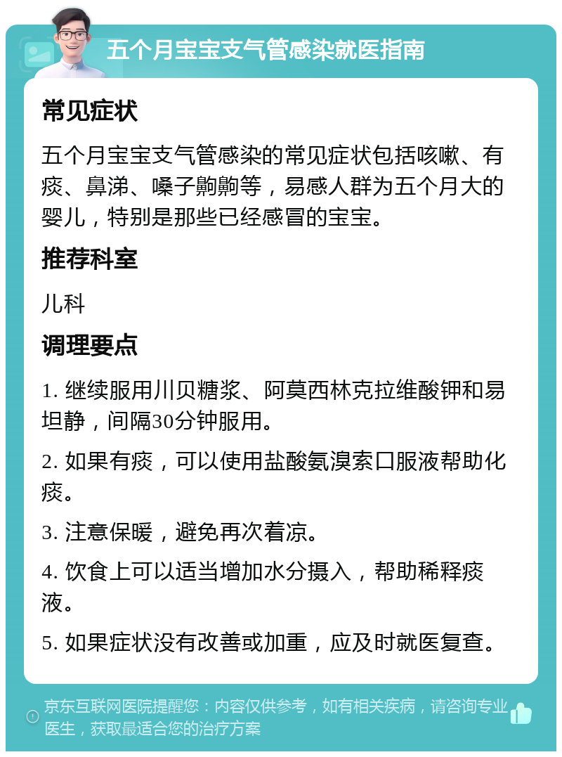 五个月宝宝支气管感染就医指南 常见症状 五个月宝宝支气管感染的常见症状包括咳嗽、有痰、鼻涕、嗓子齁齁等，易感人群为五个月大的婴儿，特别是那些已经感冒的宝宝。 推荐科室 儿科 调理要点 1. 继续服用川贝糖浆、阿莫西林克拉维酸钾和易坦静，间隔30分钟服用。 2. 如果有痰，可以使用盐酸氨溴索口服液帮助化痰。 3. 注意保暖，避免再次着凉。 4. 饮食上可以适当增加水分摄入，帮助稀释痰液。 5. 如果症状没有改善或加重，应及时就医复查。