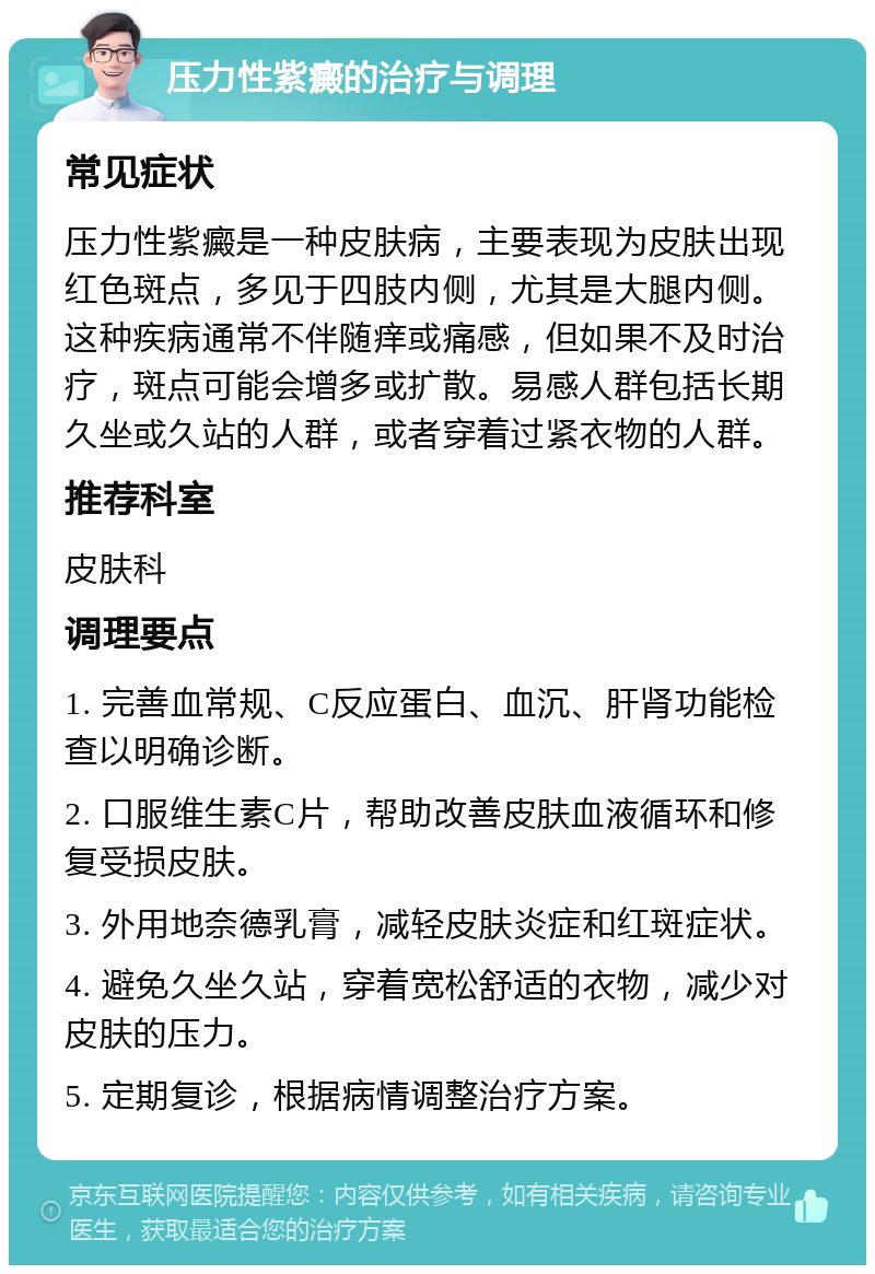 压力性紫癜的治疗与调理 常见症状 压力性紫癜是一种皮肤病，主要表现为皮肤出现红色斑点，多见于四肢内侧，尤其是大腿内侧。这种疾病通常不伴随痒或痛感，但如果不及时治疗，斑点可能会增多或扩散。易感人群包括长期久坐或久站的人群，或者穿着过紧衣物的人群。 推荐科室 皮肤科 调理要点 1. 完善血常规、C反应蛋白、血沉、肝肾功能检查以明确诊断。 2. 口服维生素C片，帮助改善皮肤血液循环和修复受损皮肤。 3. 外用地奈德乳膏，减轻皮肤炎症和红斑症状。 4. 避免久坐久站，穿着宽松舒适的衣物，减少对皮肤的压力。 5. 定期复诊，根据病情调整治疗方案。