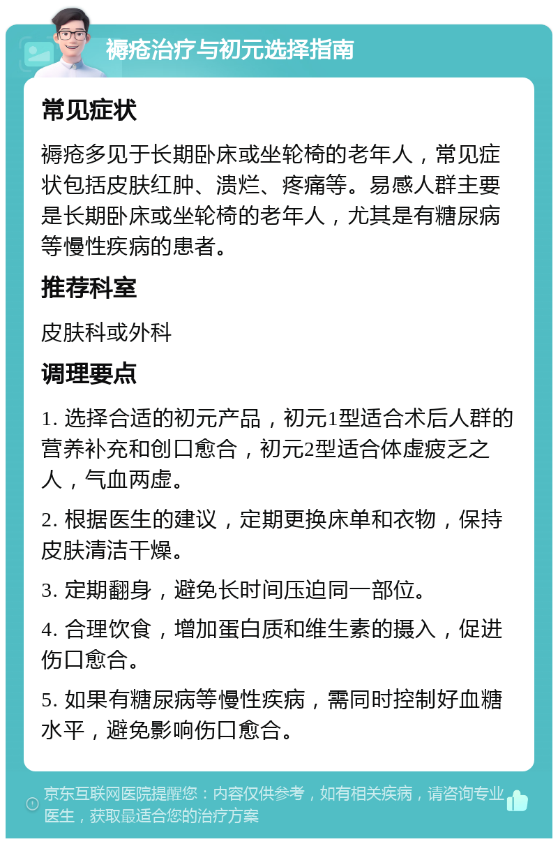 褥疮治疗与初元选择指南 常见症状 褥疮多见于长期卧床或坐轮椅的老年人，常见症状包括皮肤红肿、溃烂、疼痛等。易感人群主要是长期卧床或坐轮椅的老年人，尤其是有糖尿病等慢性疾病的患者。 推荐科室 皮肤科或外科 调理要点 1. 选择合适的初元产品，初元1型适合术后人群的营养补充和创口愈合，初元2型适合体虚疲乏之人，气血两虚。 2. 根据医生的建议，定期更换床单和衣物，保持皮肤清洁干燥。 3. 定期翻身，避免长时间压迫同一部位。 4. 合理饮食，增加蛋白质和维生素的摄入，促进伤口愈合。 5. 如果有糖尿病等慢性疾病，需同时控制好血糖水平，避免影响伤口愈合。