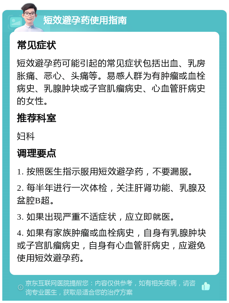 短效避孕药使用指南 常见症状 短效避孕药可能引起的常见症状包括出血、乳房胀痛、恶心、头痛等。易感人群为有肿瘤或血栓病史、乳腺肿块或子宫肌瘤病史、心血管肝病史的女性。 推荐科室 妇科 调理要点 1. 按照医生指示服用短效避孕药，不要漏服。 2. 每半年进行一次体检，关注肝肾功能、乳腺及盆腔B超。 3. 如果出现严重不适症状，应立即就医。 4. 如果有家族肿瘤或血栓病史，自身有乳腺肿块或子宫肌瘤病史，自身有心血管肝病史，应避免使用短效避孕药。