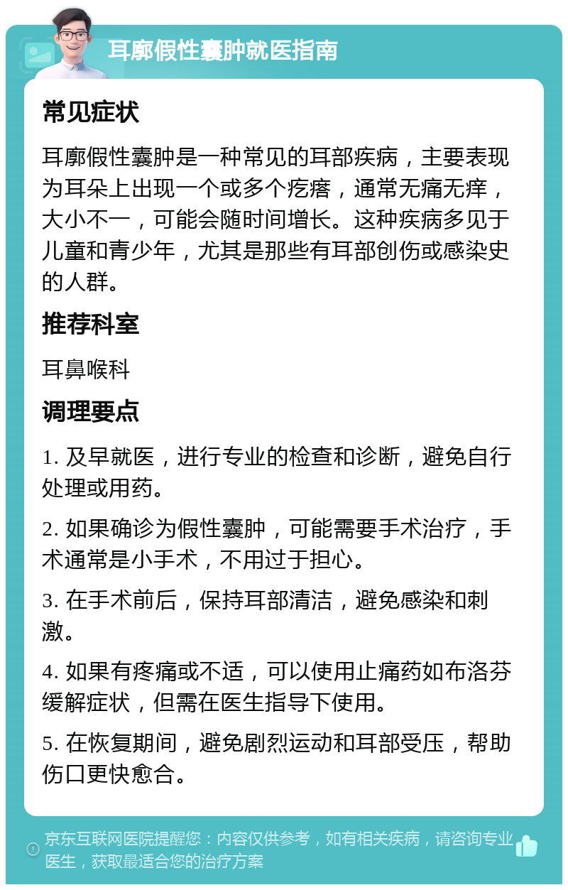 耳廓假性囊肿就医指南 常见症状 耳廓假性囊肿是一种常见的耳部疾病，主要表现为耳朵上出现一个或多个疙瘩，通常无痛无痒，大小不一，可能会随时间增长。这种疾病多见于儿童和青少年，尤其是那些有耳部创伤或感染史的人群。 推荐科室 耳鼻喉科 调理要点 1. 及早就医，进行专业的检查和诊断，避免自行处理或用药。 2. 如果确诊为假性囊肿，可能需要手术治疗，手术通常是小手术，不用过于担心。 3. 在手术前后，保持耳部清洁，避免感染和刺激。 4. 如果有疼痛或不适，可以使用止痛药如布洛芬缓解症状，但需在医生指导下使用。 5. 在恢复期间，避免剧烈运动和耳部受压，帮助伤口更快愈合。