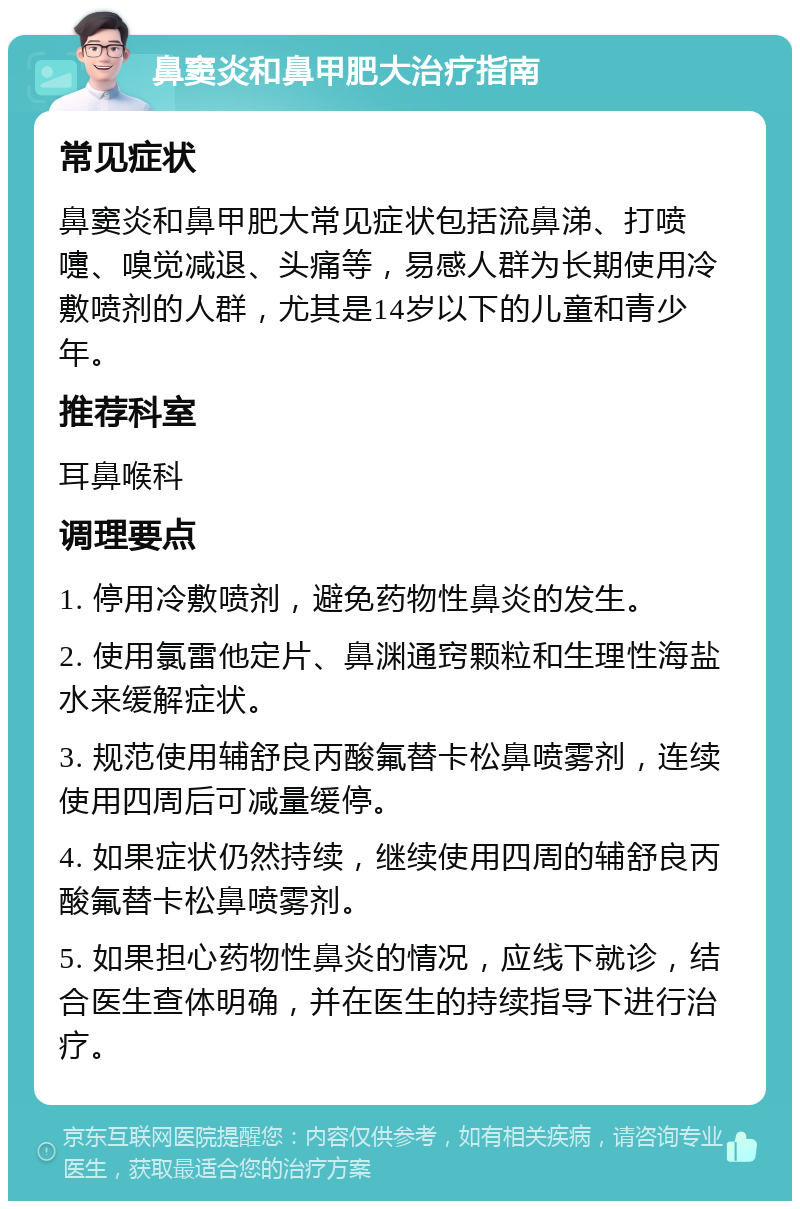 鼻窦炎和鼻甲肥大治疗指南 常见症状 鼻窦炎和鼻甲肥大常见症状包括流鼻涕、打喷嚏、嗅觉减退、头痛等，易感人群为长期使用冷敷喷剂的人群，尤其是14岁以下的儿童和青少年。 推荐科室 耳鼻喉科 调理要点 1. 停用冷敷喷剂，避免药物性鼻炎的发生。 2. 使用氯雷他定片、鼻渊通窍颗粒和生理性海盐水来缓解症状。 3. 规范使用辅舒良丙酸氟替卡松鼻喷雾剂，连续使用四周后可减量缓停。 4. 如果症状仍然持续，继续使用四周的辅舒良丙酸氟替卡松鼻喷雾剂。 5. 如果担心药物性鼻炎的情况，应线下就诊，结合医生查体明确，并在医生的持续指导下进行治疗。