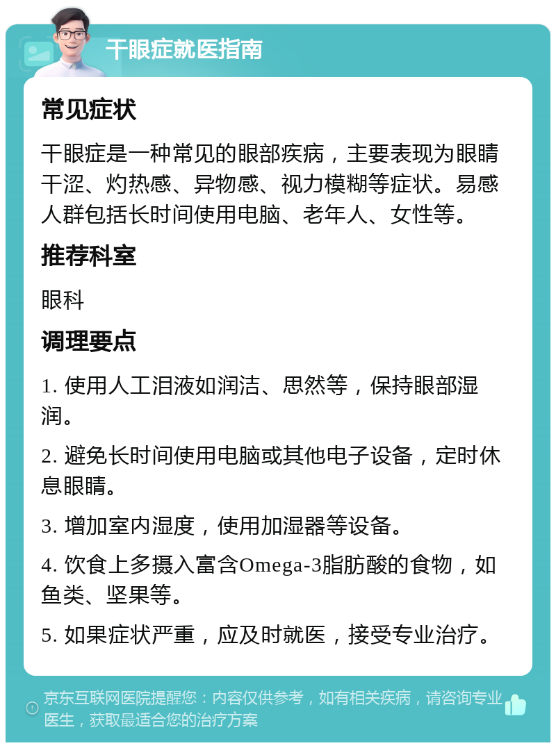 干眼症就医指南 常见症状 干眼症是一种常见的眼部疾病，主要表现为眼睛干涩、灼热感、异物感、视力模糊等症状。易感人群包括长时间使用电脑、老年人、女性等。 推荐科室 眼科 调理要点 1. 使用人工泪液如润洁、思然等，保持眼部湿润。 2. 避免长时间使用电脑或其他电子设备，定时休息眼睛。 3. 增加室内湿度，使用加湿器等设备。 4. 饮食上多摄入富含Omega-3脂肪酸的食物，如鱼类、坚果等。 5. 如果症状严重，应及时就医，接受专业治疗。