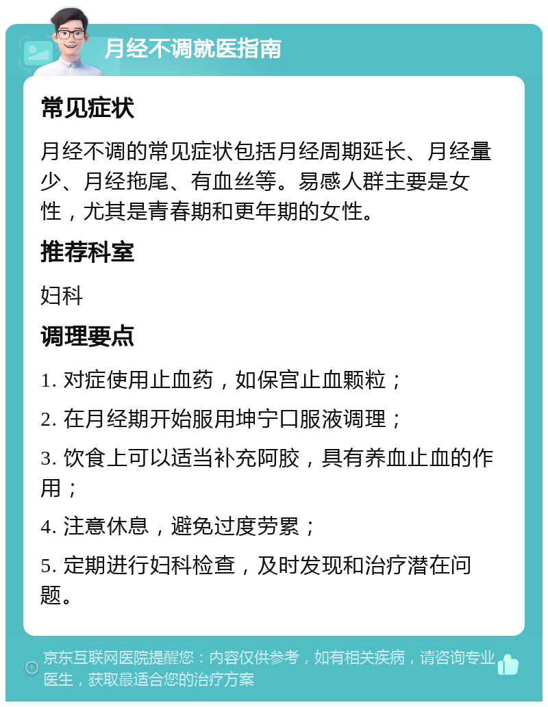 月经不调就医指南 常见症状 月经不调的常见症状包括月经周期延长、月经量少、月经拖尾、有血丝等。易感人群主要是女性，尤其是青春期和更年期的女性。 推荐科室 妇科 调理要点 1. 对症使用止血药，如保宫止血颗粒； 2. 在月经期开始服用坤宁口服液调理； 3. 饮食上可以适当补充阿胶，具有养血止血的作用； 4. 注意休息，避免过度劳累； 5. 定期进行妇科检查，及时发现和治疗潜在问题。