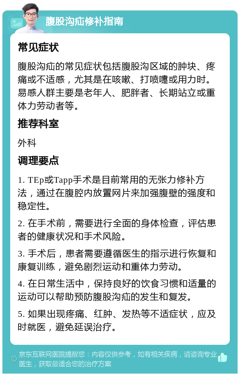 腹股沟疝修补指南 常见症状 腹股沟疝的常见症状包括腹股沟区域的肿块、疼痛或不适感，尤其是在咳嗽、打喷嚏或用力时。易感人群主要是老年人、肥胖者、长期站立或重体力劳动者等。 推荐科室 外科 调理要点 1. TEp或Tapp手术是目前常用的无张力修补方法，通过在腹腔内放置网片来加强腹壁的强度和稳定性。 2. 在手术前，需要进行全面的身体检查，评估患者的健康状况和手术风险。 3. 手术后，患者需要遵循医生的指示进行恢复和康复训练，避免剧烈运动和重体力劳动。 4. 在日常生活中，保持良好的饮食习惯和适量的运动可以帮助预防腹股沟疝的发生和复发。 5. 如果出现疼痛、红肿、发热等不适症状，应及时就医，避免延误治疗。