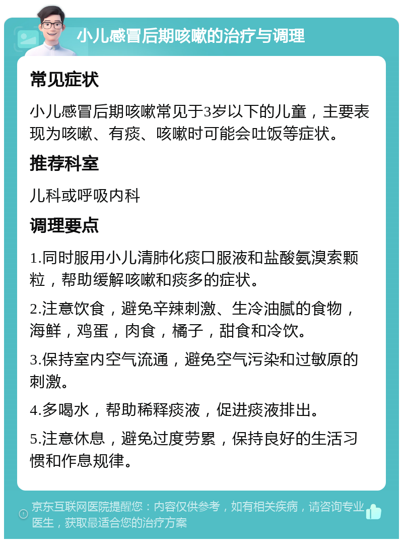 小儿感冒后期咳嗽的治疗与调理 常见症状 小儿感冒后期咳嗽常见于3岁以下的儿童，主要表现为咳嗽、有痰、咳嗽时可能会吐饭等症状。 推荐科室 儿科或呼吸内科 调理要点 1.同时服用小儿清肺化痰口服液和盐酸氨溴索颗粒，帮助缓解咳嗽和痰多的症状。 2.注意饮食，避免辛辣刺激、生冷油腻的食物，海鲜，鸡蛋，肉食，橘子，甜食和冷饮。 3.保持室内空气流通，避免空气污染和过敏原的刺激。 4.多喝水，帮助稀释痰液，促进痰液排出。 5.注意休息，避免过度劳累，保持良好的生活习惯和作息规律。