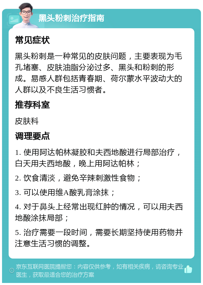 黑头粉刺治疗指南 常见症状 黑头粉刺是一种常见的皮肤问题，主要表现为毛孔堵塞、皮肤油脂分泌过多、黑头和粉刺的形成。易感人群包括青春期、荷尔蒙水平波动大的人群以及不良生活习惯者。 推荐科室 皮肤科 调理要点 1. 使用阿达帕林凝胶和夫西地酸进行局部治疗，白天用夫西地酸，晚上用阿达帕林； 2. 饮食清淡，避免辛辣刺激性食物； 3. 可以使用维A酸乳膏涂抹； 4. 对于鼻头上经常出现红肿的情况，可以用夫西地酸涂抹局部； 5. 治疗需要一段时间，需要长期坚持使用药物并注意生活习惯的调整。