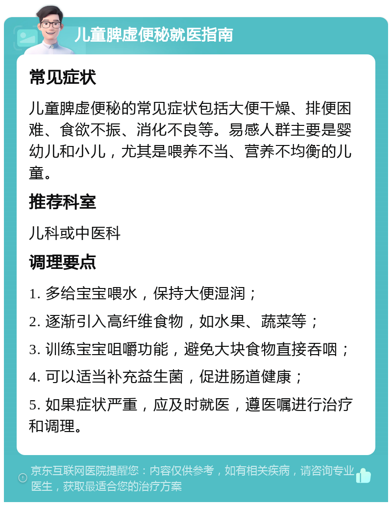 儿童脾虚便秘就医指南 常见症状 儿童脾虚便秘的常见症状包括大便干燥、排便困难、食欲不振、消化不良等。易感人群主要是婴幼儿和小儿，尤其是喂养不当、营养不均衡的儿童。 推荐科室 儿科或中医科 调理要点 1. 多给宝宝喂水，保持大便湿润； 2. 逐渐引入高纤维食物，如水果、蔬菜等； 3. 训练宝宝咀嚼功能，避免大块食物直接吞咽； 4. 可以适当补充益生菌，促进肠道健康； 5. 如果症状严重，应及时就医，遵医嘱进行治疗和调理。