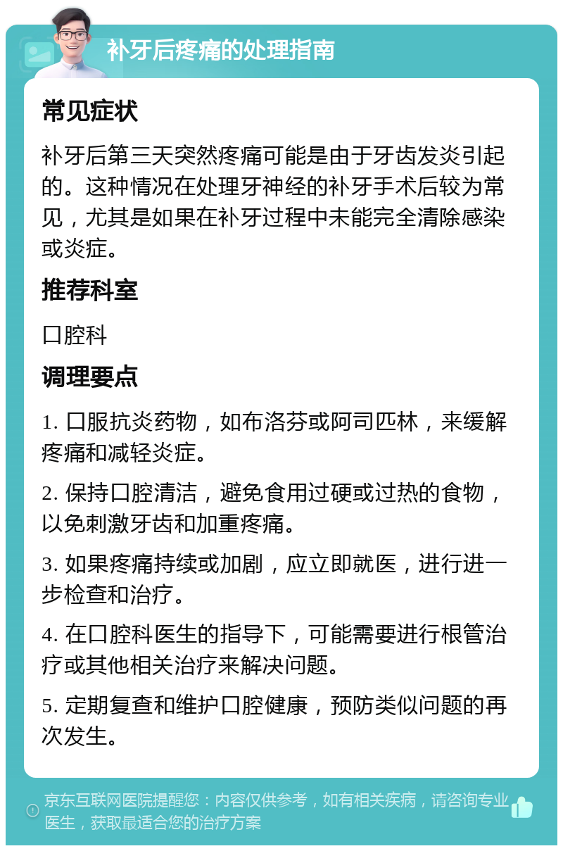 补牙后疼痛的处理指南 常见症状 补牙后第三天突然疼痛可能是由于牙齿发炎引起的。这种情况在处理牙神经的补牙手术后较为常见，尤其是如果在补牙过程中未能完全清除感染或炎症。 推荐科室 口腔科 调理要点 1. 口服抗炎药物，如布洛芬或阿司匹林，来缓解疼痛和减轻炎症。 2. 保持口腔清洁，避免食用过硬或过热的食物，以免刺激牙齿和加重疼痛。 3. 如果疼痛持续或加剧，应立即就医，进行进一步检查和治疗。 4. 在口腔科医生的指导下，可能需要进行根管治疗或其他相关治疗来解决问题。 5. 定期复查和维护口腔健康，预防类似问题的再次发生。