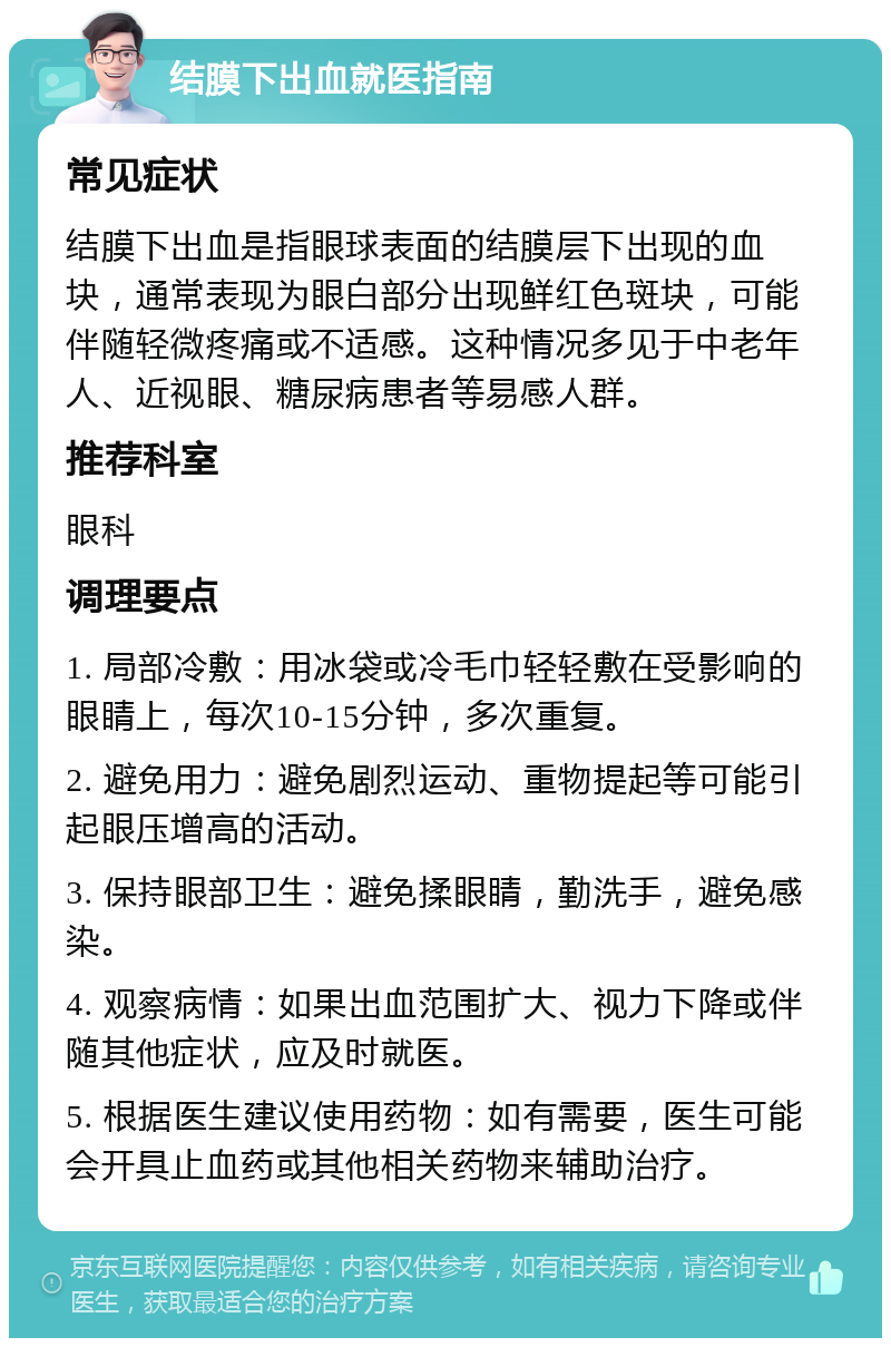 结膜下出血就医指南 常见症状 结膜下出血是指眼球表面的结膜层下出现的血块，通常表现为眼白部分出现鲜红色斑块，可能伴随轻微疼痛或不适感。这种情况多见于中老年人、近视眼、糖尿病患者等易感人群。 推荐科室 眼科 调理要点 1. 局部冷敷：用冰袋或冷毛巾轻轻敷在受影响的眼睛上，每次10-15分钟，多次重复。 2. 避免用力：避免剧烈运动、重物提起等可能引起眼压增高的活动。 3. 保持眼部卫生：避免揉眼睛，勤洗手，避免感染。 4. 观察病情：如果出血范围扩大、视力下降或伴随其他症状，应及时就医。 5. 根据医生建议使用药物：如有需要，医生可能会开具止血药或其他相关药物来辅助治疗。