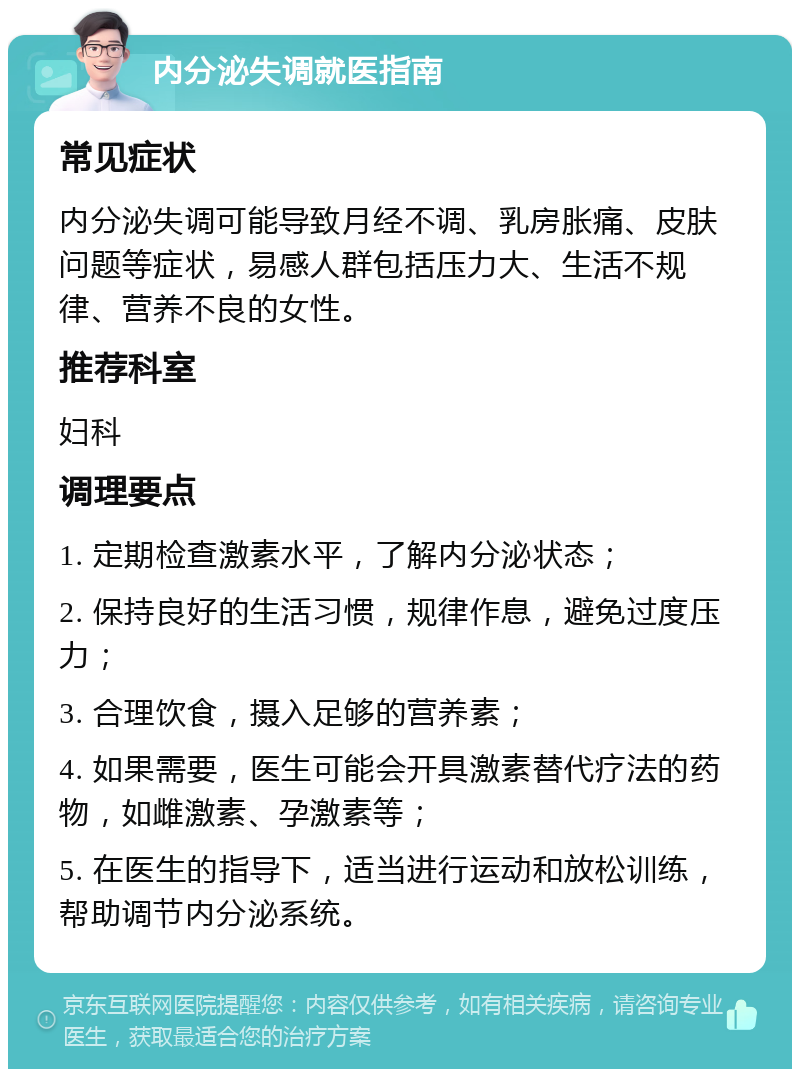 内分泌失调就医指南 常见症状 内分泌失调可能导致月经不调、乳房胀痛、皮肤问题等症状，易感人群包括压力大、生活不规律、营养不良的女性。 推荐科室 妇科 调理要点 1. 定期检查激素水平，了解内分泌状态； 2. 保持良好的生活习惯，规律作息，避免过度压力； 3. 合理饮食，摄入足够的营养素； 4. 如果需要，医生可能会开具激素替代疗法的药物，如雌激素、孕激素等； 5. 在医生的指导下，适当进行运动和放松训练，帮助调节内分泌系统。