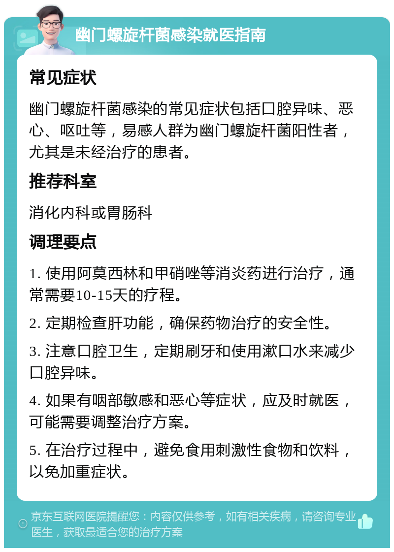 幽门螺旋杆菌感染就医指南 常见症状 幽门螺旋杆菌感染的常见症状包括口腔异味、恶心、呕吐等，易感人群为幽门螺旋杆菌阳性者，尤其是未经治疗的患者。 推荐科室 消化内科或胃肠科 调理要点 1. 使用阿莫西林和甲硝唑等消炎药进行治疗，通常需要10-15天的疗程。 2. 定期检查肝功能，确保药物治疗的安全性。 3. 注意口腔卫生，定期刷牙和使用漱口水来减少口腔异味。 4. 如果有咽部敏感和恶心等症状，应及时就医，可能需要调整治疗方案。 5. 在治疗过程中，避免食用刺激性食物和饮料，以免加重症状。