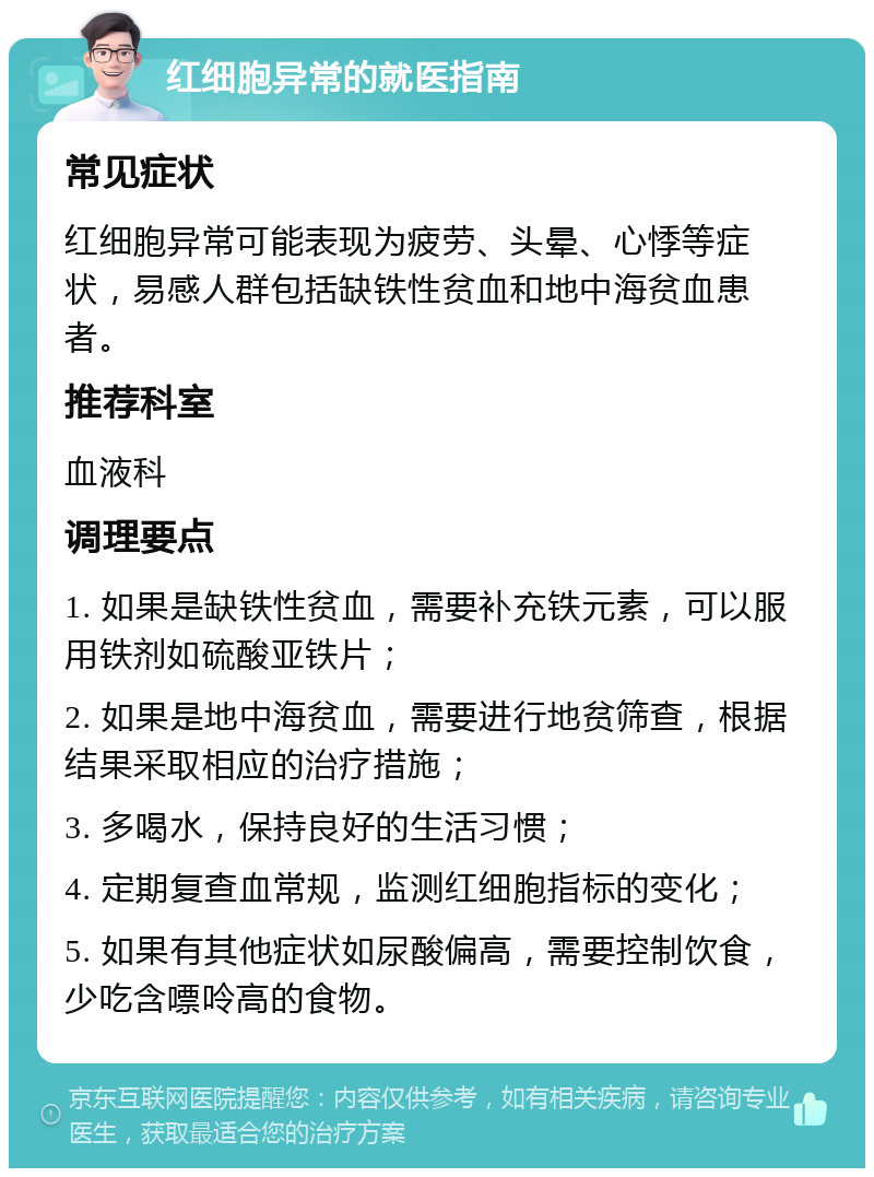 红细胞异常的就医指南 常见症状 红细胞异常可能表现为疲劳、头晕、心悸等症状，易感人群包括缺铁性贫血和地中海贫血患者。 推荐科室 血液科 调理要点 1. 如果是缺铁性贫血，需要补充铁元素，可以服用铁剂如硫酸亚铁片； 2. 如果是地中海贫血，需要进行地贫筛查，根据结果采取相应的治疗措施； 3. 多喝水，保持良好的生活习惯； 4. 定期复查血常规，监测红细胞指标的变化； 5. 如果有其他症状如尿酸偏高，需要控制饮食，少吃含嘌呤高的食物。