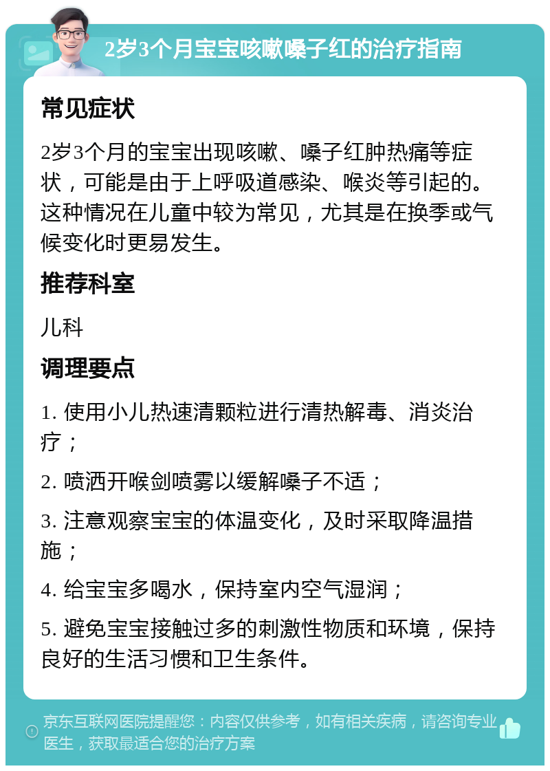 2岁3个月宝宝咳嗽嗓子红的治疗指南 常见症状 2岁3个月的宝宝出现咳嗽、嗓子红肿热痛等症状，可能是由于上呼吸道感染、喉炎等引起的。这种情况在儿童中较为常见，尤其是在换季或气候变化时更易发生。 推荐科室 儿科 调理要点 1. 使用小儿热速清颗粒进行清热解毒、消炎治疗； 2. 喷洒开喉剑喷雾以缓解嗓子不适； 3. 注意观察宝宝的体温变化，及时采取降温措施； 4. 给宝宝多喝水，保持室内空气湿润； 5. 避免宝宝接触过多的刺激性物质和环境，保持良好的生活习惯和卫生条件。