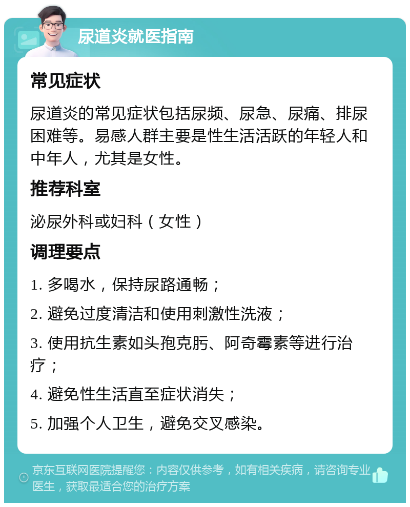 尿道炎就医指南 常见症状 尿道炎的常见症状包括尿频、尿急、尿痛、排尿困难等。易感人群主要是性生活活跃的年轻人和中年人，尤其是女性。 推荐科室 泌尿外科或妇科（女性） 调理要点 1. 多喝水，保持尿路通畅； 2. 避免过度清洁和使用刺激性洗液； 3. 使用抗生素如头孢克肟、阿奇霉素等进行治疗； 4. 避免性生活直至症状消失； 5. 加强个人卫生，避免交叉感染。