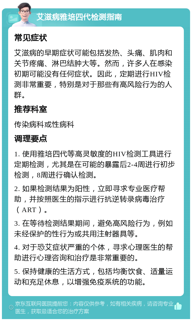 艾滋病雅培四代检测指南 常见症状 艾滋病的早期症状可能包括发热、头痛、肌肉和关节疼痛、淋巴结肿大等。然而，许多人在感染初期可能没有任何症状。因此，定期进行HIV检测非常重要，特别是对于那些有高风险行为的人群。 推荐科室 传染病科或性病科 调理要点 1. 使用雅培四代等高灵敏度的HIV检测工具进行定期检测，尤其是在可能的暴露后2-4周进行初步检测，8周进行确认检测。 2. 如果检测结果为阳性，立即寻求专业医疗帮助，并按照医生的指示进行抗逆转录病毒治疗（ART）。 3. 在等待检测结果期间，避免高风险行为，例如未经保护的性行为或共用注射器具等。 4. 对于恐艾症状严重的个体，寻求心理医生的帮助进行心理咨询和治疗是非常重要的。 5. 保持健康的生活方式，包括均衡饮食、适量运动和充足休息，以增强免疫系统的功能。