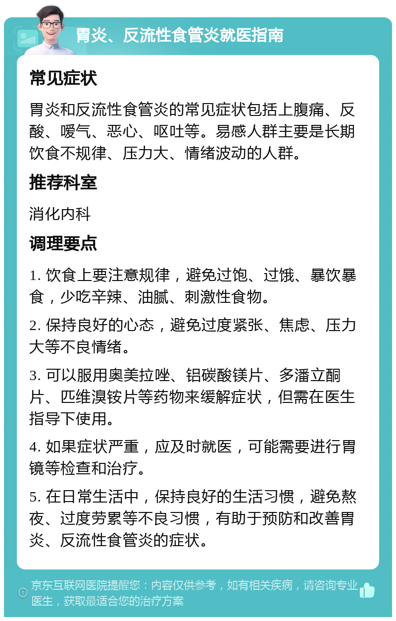 胃炎、反流性食管炎就医指南 常见症状 胃炎和反流性食管炎的常见症状包括上腹痛、反酸、嗳气、恶心、呕吐等。易感人群主要是长期饮食不规律、压力大、情绪波动的人群。 推荐科室 消化内科 调理要点 1. 饮食上要注意规律，避免过饱、过饿、暴饮暴食，少吃辛辣、油腻、刺激性食物。 2. 保持良好的心态，避免过度紧张、焦虑、压力大等不良情绪。 3. 可以服用奥美拉唑、铝碳酸镁片、多潘立酮片、匹维溴铵片等药物来缓解症状，但需在医生指导下使用。 4. 如果症状严重，应及时就医，可能需要进行胃镜等检查和治疗。 5. 在日常生活中，保持良好的生活习惯，避免熬夜、过度劳累等不良习惯，有助于预防和改善胃炎、反流性食管炎的症状。