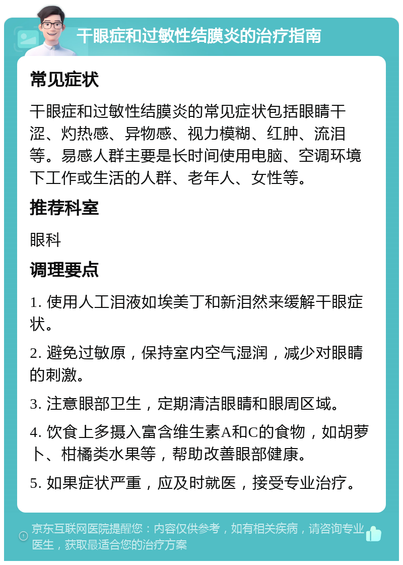 干眼症和过敏性结膜炎的治疗指南 常见症状 干眼症和过敏性结膜炎的常见症状包括眼睛干涩、灼热感、异物感、视力模糊、红肿、流泪等。易感人群主要是长时间使用电脑、空调环境下工作或生活的人群、老年人、女性等。 推荐科室 眼科 调理要点 1. 使用人工泪液如埃美丁和新泪然来缓解干眼症状。 2. 避免过敏原，保持室内空气湿润，减少对眼睛的刺激。 3. 注意眼部卫生，定期清洁眼睛和眼周区域。 4. 饮食上多摄入富含维生素A和C的食物，如胡萝卜、柑橘类水果等，帮助改善眼部健康。 5. 如果症状严重，应及时就医，接受专业治疗。