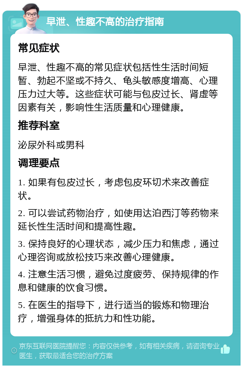 早泄、性趣不高的治疗指南 常见症状 早泄、性趣不高的常见症状包括性生活时间短暂、勃起不坚或不持久、龟头敏感度增高、心理压力过大等。这些症状可能与包皮过长、肾虚等因素有关，影响性生活质量和心理健康。 推荐科室 泌尿外科或男科 调理要点 1. 如果有包皮过长，考虑包皮环切术来改善症状。 2. 可以尝试药物治疗，如使用达泊西汀等药物来延长性生活时间和提高性趣。 3. 保持良好的心理状态，减少压力和焦虑，通过心理咨询或放松技巧来改善心理健康。 4. 注意生活习惯，避免过度疲劳、保持规律的作息和健康的饮食习惯。 5. 在医生的指导下，进行适当的锻炼和物理治疗，增强身体的抵抗力和性功能。