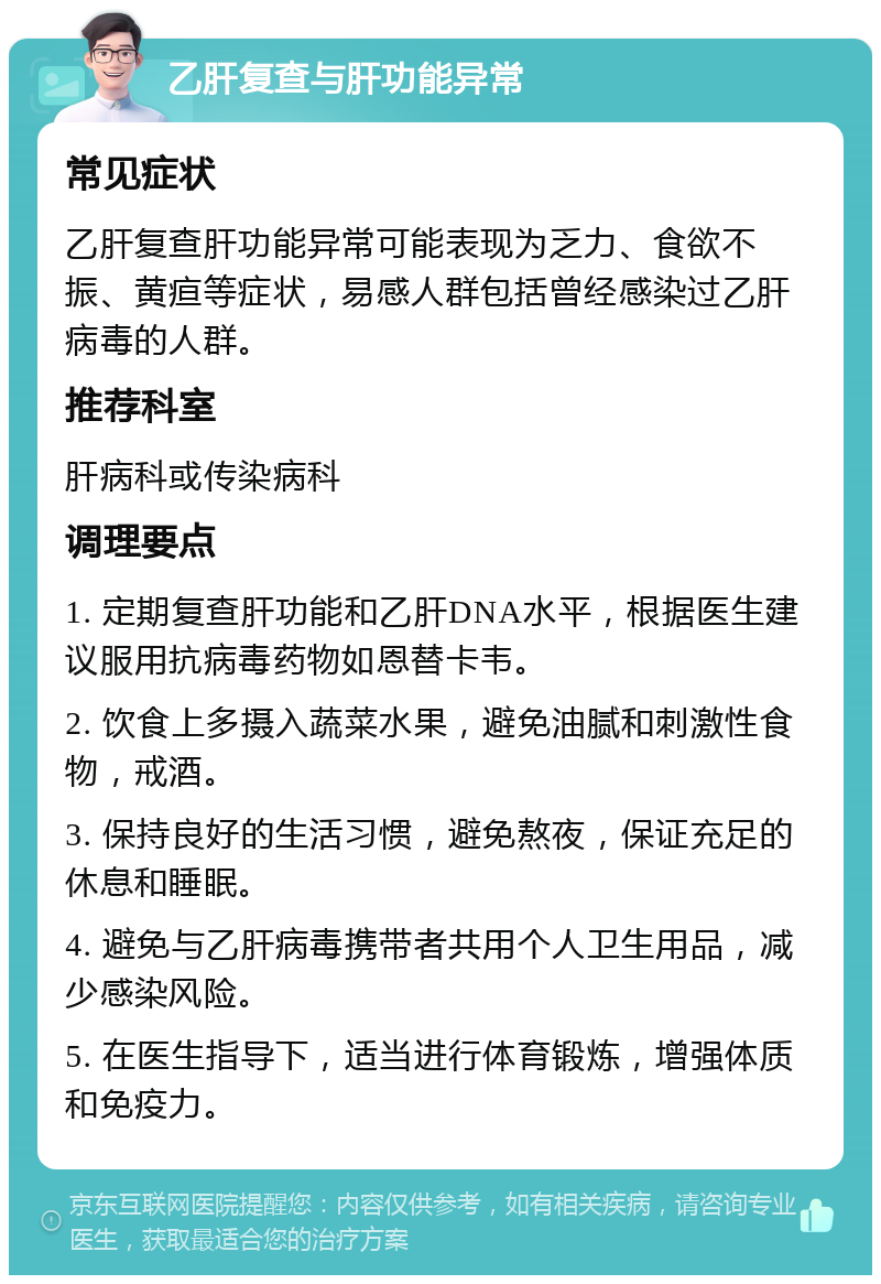 乙肝复查与肝功能异常 常见症状 乙肝复查肝功能异常可能表现为乏力、食欲不振、黄疸等症状，易感人群包括曾经感染过乙肝病毒的人群。 推荐科室 肝病科或传染病科 调理要点 1. 定期复查肝功能和乙肝DNA水平，根据医生建议服用抗病毒药物如恩替卡韦。 2. 饮食上多摄入蔬菜水果，避免油腻和刺激性食物，戒酒。 3. 保持良好的生活习惯，避免熬夜，保证充足的休息和睡眠。 4. 避免与乙肝病毒携带者共用个人卫生用品，减少感染风险。 5. 在医生指导下，适当进行体育锻炼，增强体质和免疫力。