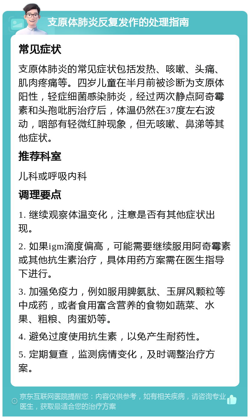 支原体肺炎反复发作的处理指南 常见症状 支原体肺炎的常见症状包括发热、咳嗽、头痛、肌肉疼痛等。四岁儿童在半月前被诊断为支原体阳性，轻症细菌感染肺炎，经过两次静点阿奇霉素和头孢吡肟治疗后，体温仍然在37度左右波动，咽部有轻微红肿现象，但无咳嗽、鼻涕等其他症状。 推荐科室 儿科或呼吸内科 调理要点 1. 继续观察体温变化，注意是否有其他症状出现。 2. 如果igm滴度偏高，可能需要继续服用阿奇霉素或其他抗生素治疗，具体用药方案需在医生指导下进行。 3. 加强免疫力，例如服用脾氨肽、玉屏风颗粒等中成药，或者食用富含营养的食物如蔬菜、水果、粗粮、肉蛋奶等。 4. 避免过度使用抗生素，以免产生耐药性。 5. 定期复查，监测病情变化，及时调整治疗方案。