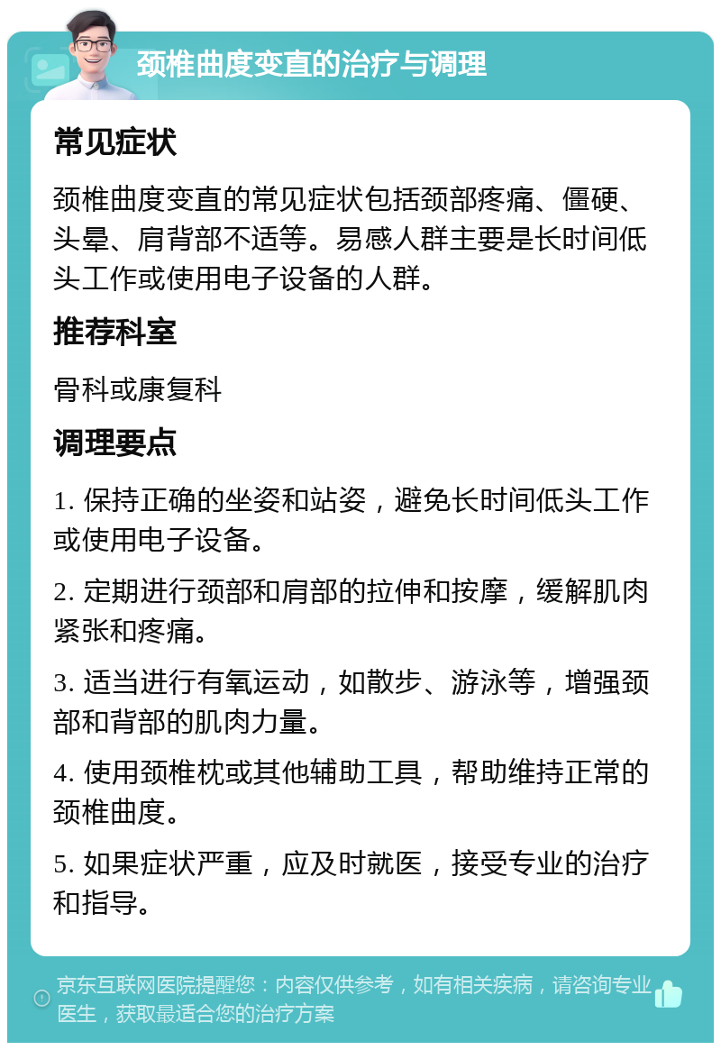 颈椎曲度变直的治疗与调理 常见症状 颈椎曲度变直的常见症状包括颈部疼痛、僵硬、头晕、肩背部不适等。易感人群主要是长时间低头工作或使用电子设备的人群。 推荐科室 骨科或康复科 调理要点 1. 保持正确的坐姿和站姿，避免长时间低头工作或使用电子设备。 2. 定期进行颈部和肩部的拉伸和按摩，缓解肌肉紧张和疼痛。 3. 适当进行有氧运动，如散步、游泳等，增强颈部和背部的肌肉力量。 4. 使用颈椎枕或其他辅助工具，帮助维持正常的颈椎曲度。 5. 如果症状严重，应及时就医，接受专业的治疗和指导。