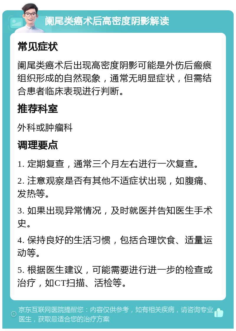 阑尾类癌术后高密度阴影解读 常见症状 阑尾类癌术后出现高密度阴影可能是外伤后瘢痕组织形成的自然现象，通常无明显症状，但需结合患者临床表现进行判断。 推荐科室 外科或肿瘤科 调理要点 1. 定期复查，通常三个月左右进行一次复查。 2. 注意观察是否有其他不适症状出现，如腹痛、发热等。 3. 如果出现异常情况，及时就医并告知医生手术史。 4. 保持良好的生活习惯，包括合理饮食、适量运动等。 5. 根据医生建议，可能需要进行进一步的检查或治疗，如CT扫描、活检等。