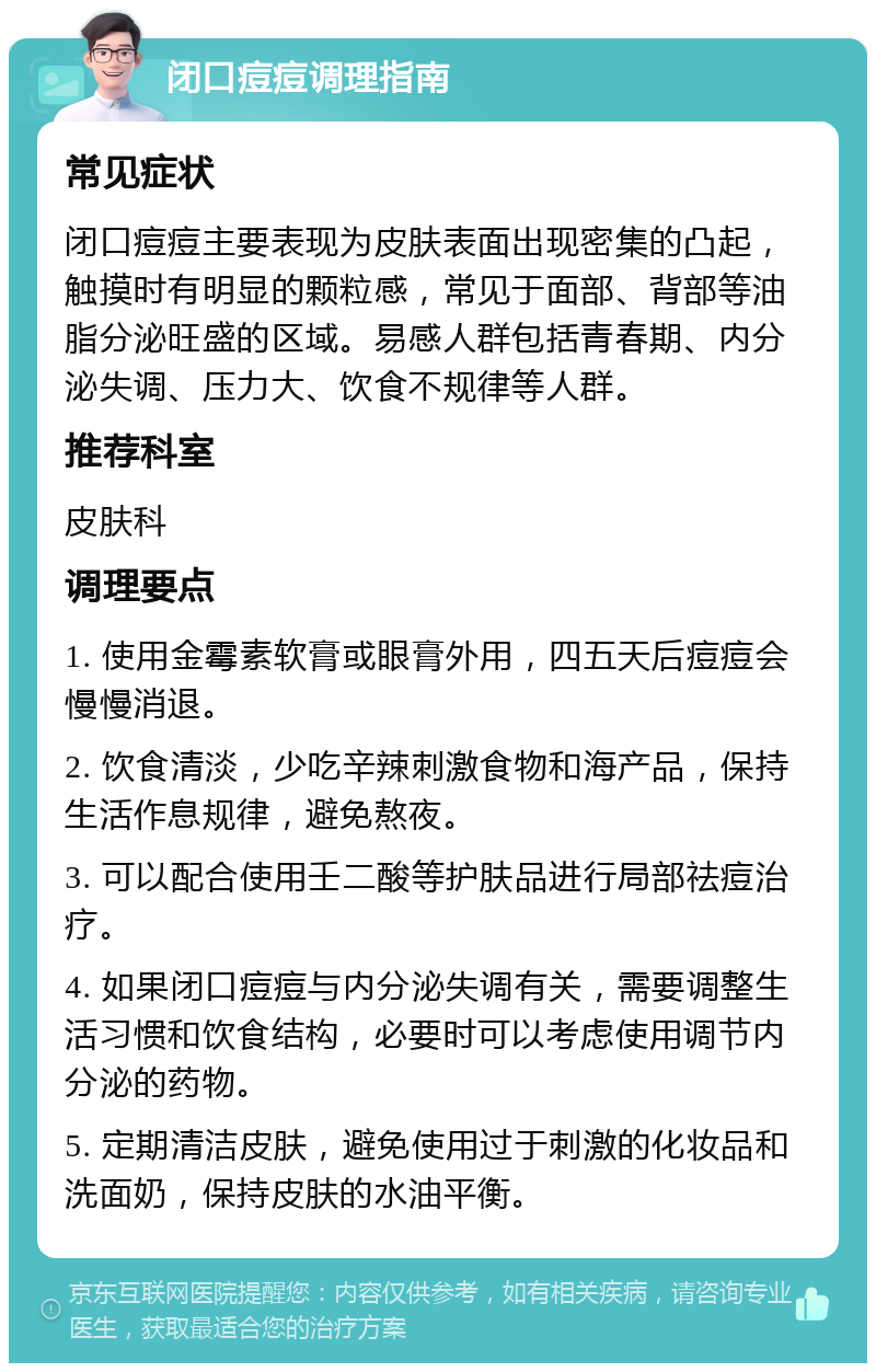 闭口痘痘调理指南 常见症状 闭口痘痘主要表现为皮肤表面出现密集的凸起，触摸时有明显的颗粒感，常见于面部、背部等油脂分泌旺盛的区域。易感人群包括青春期、内分泌失调、压力大、饮食不规律等人群。 推荐科室 皮肤科 调理要点 1. 使用金霉素软膏或眼膏外用，四五天后痘痘会慢慢消退。 2. 饮食清淡，少吃辛辣刺激食物和海产品，保持生活作息规律，避免熬夜。 3. 可以配合使用壬二酸等护肤品进行局部祛痘治疗。 4. 如果闭口痘痘与内分泌失调有关，需要调整生活习惯和饮食结构，必要时可以考虑使用调节内分泌的药物。 5. 定期清洁皮肤，避免使用过于刺激的化妆品和洗面奶，保持皮肤的水油平衡。