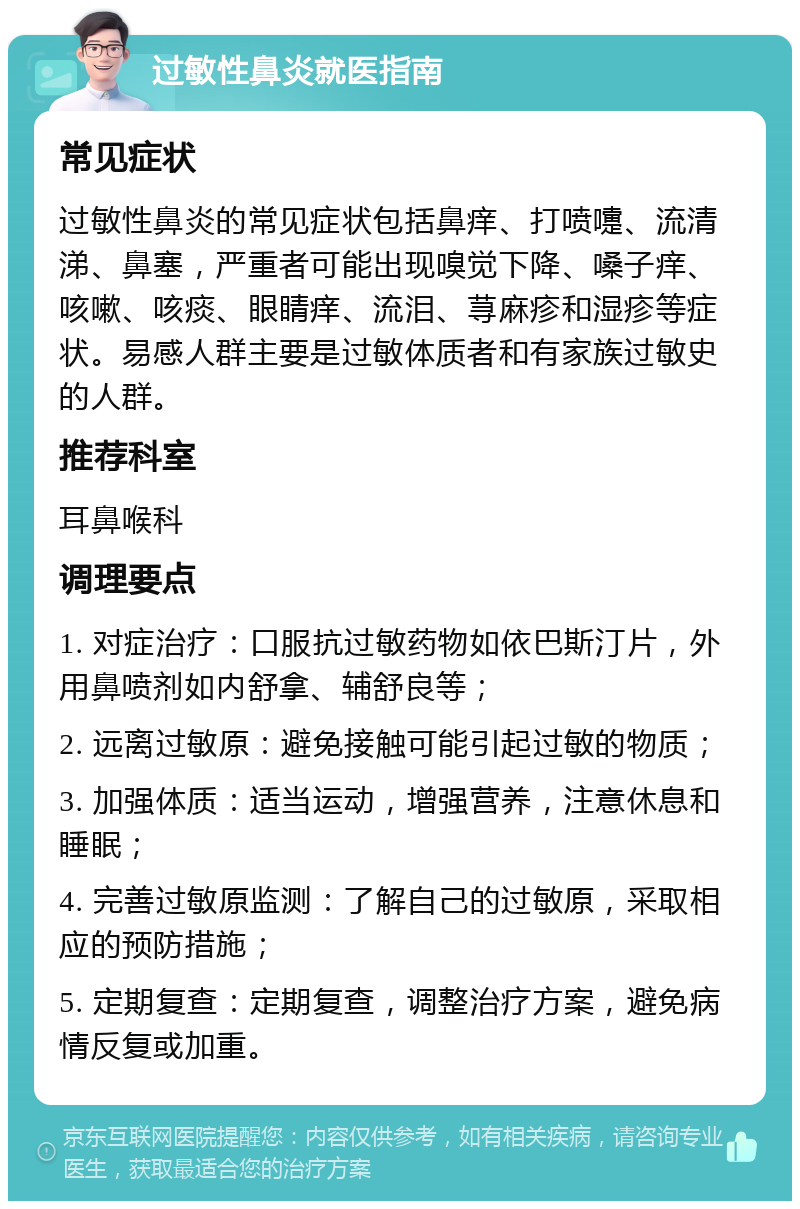 过敏性鼻炎就医指南 常见症状 过敏性鼻炎的常见症状包括鼻痒、打喷嚏、流清涕、鼻塞，严重者可能出现嗅觉下降、嗓子痒、咳嗽、咳痰、眼睛痒、流泪、荨麻疹和湿疹等症状。易感人群主要是过敏体质者和有家族过敏史的人群。 推荐科室 耳鼻喉科 调理要点 1. 对症治疗：口服抗过敏药物如依巴斯汀片，外用鼻喷剂如内舒拿、辅舒良等； 2. 远离过敏原：避免接触可能引起过敏的物质； 3. 加强体质：适当运动，增强营养，注意休息和睡眠； 4. 完善过敏原监测：了解自己的过敏原，采取相应的预防措施； 5. 定期复查：定期复查，调整治疗方案，避免病情反复或加重。