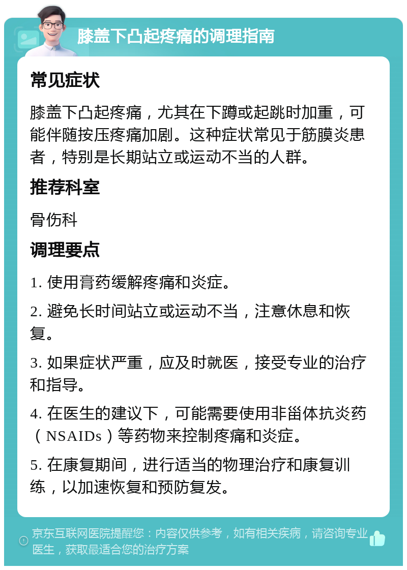 膝盖下凸起疼痛的调理指南 常见症状 膝盖下凸起疼痛，尤其在下蹲或起跳时加重，可能伴随按压疼痛加剧。这种症状常见于筋膜炎患者，特别是长期站立或运动不当的人群。 推荐科室 骨伤科 调理要点 1. 使用膏药缓解疼痛和炎症。 2. 避免长时间站立或运动不当，注意休息和恢复。 3. 如果症状严重，应及时就医，接受专业的治疗和指导。 4. 在医生的建议下，可能需要使用非甾体抗炎药（NSAIDs）等药物来控制疼痛和炎症。 5. 在康复期间，进行适当的物理治疗和康复训练，以加速恢复和预防复发。