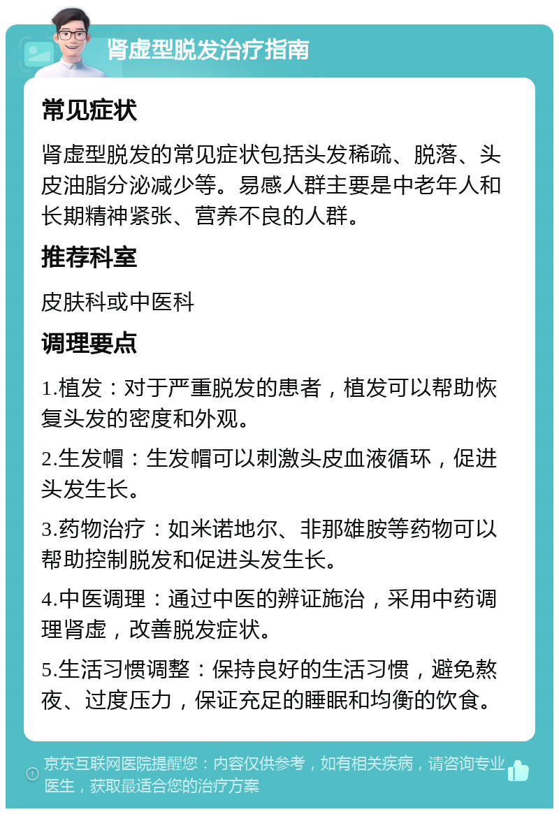 肾虚型脱发治疗指南 常见症状 肾虚型脱发的常见症状包括头发稀疏、脱落、头皮油脂分泌减少等。易感人群主要是中老年人和长期精神紧张、营养不良的人群。 推荐科室 皮肤科或中医科 调理要点 1.植发：对于严重脱发的患者，植发可以帮助恢复头发的密度和外观。 2.生发帽：生发帽可以刺激头皮血液循环，促进头发生长。 3.药物治疗：如米诺地尔、非那雄胺等药物可以帮助控制脱发和促进头发生长。 4.中医调理：通过中医的辨证施治，采用中药调理肾虚，改善脱发症状。 5.生活习惯调整：保持良好的生活习惯，避免熬夜、过度压力，保证充足的睡眠和均衡的饮食。