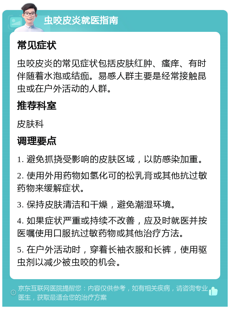 虫咬皮炎就医指南 常见症状 虫咬皮炎的常见症状包括皮肤红肿、瘙痒、有时伴随着水泡或结痂。易感人群主要是经常接触昆虫或在户外活动的人群。 推荐科室 皮肤科 调理要点 1. 避免抓挠受影响的皮肤区域，以防感染加重。 2. 使用外用药物如氢化可的松乳膏或其他抗过敏药物来缓解症状。 3. 保持皮肤清洁和干燥，避免潮湿环境。 4. 如果症状严重或持续不改善，应及时就医并按医嘱使用口服抗过敏药物或其他治疗方法。 5. 在户外活动时，穿着长袖衣服和长裤，使用驱虫剂以减少被虫咬的机会。