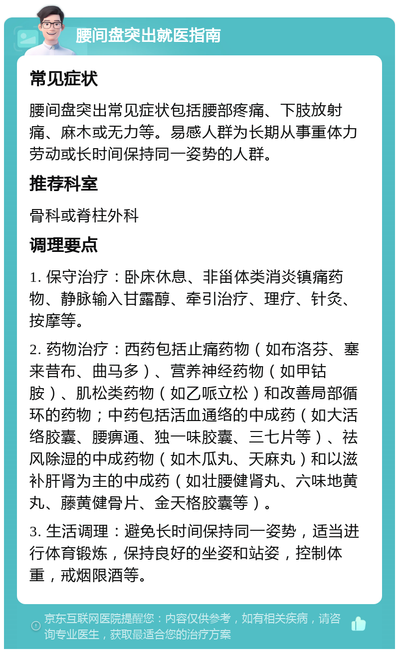 腰间盘突出就医指南 常见症状 腰间盘突出常见症状包括腰部疼痛、下肢放射痛、麻木或无力等。易感人群为长期从事重体力劳动或长时间保持同一姿势的人群。 推荐科室 骨科或脊柱外科 调理要点 1. 保守治疗：卧床休息、非甾体类消炎镇痛药物、静脉输入甘露醇、牵引治疗、理疗、针灸、按摩等。 2. 药物治疗：西药包括止痛药物（如布洛芬、塞来昔布、曲马多）、营养神经药物（如甲钴胺）、肌松类药物（如乙哌立松）和改善局部循环的药物；中药包括活血通络的中成药（如大活络胶囊、腰痹通、独一味胶囊、三七片等）、祛风除湿的中成药物（如木瓜丸、天麻丸）和以滋补肝肾为主的中成药（如壮腰健肾丸、六味地黄丸、藤黄健骨片、金天格胶囊等）。 3. 生活调理：避免长时间保持同一姿势，适当进行体育锻炼，保持良好的坐姿和站姿，控制体重，戒烟限酒等。