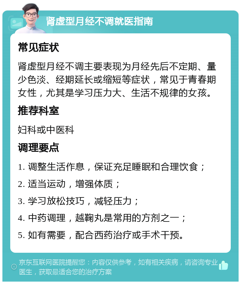 肾虚型月经不调就医指南 常见症状 肾虚型月经不调主要表现为月经先后不定期、量少色淡、经期延长或缩短等症状，常见于青春期女性，尤其是学习压力大、生活不规律的女孩。 推荐科室 妇科或中医科 调理要点 1. 调整生活作息，保证充足睡眠和合理饮食； 2. 适当运动，增强体质； 3. 学习放松技巧，减轻压力； 4. 中药调理，越鞠丸是常用的方剂之一； 5. 如有需要，配合西药治疗或手术干预。