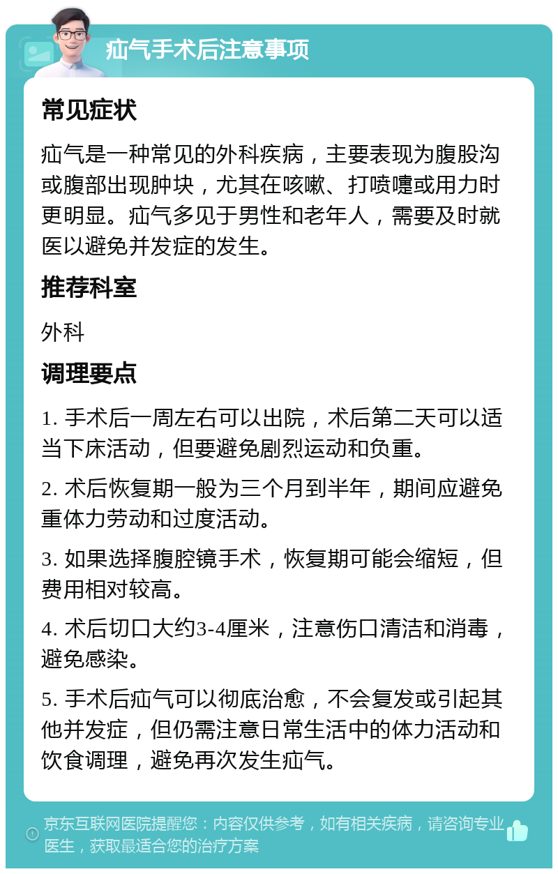 疝气手术后注意事项 常见症状 疝气是一种常见的外科疾病，主要表现为腹股沟或腹部出现肿块，尤其在咳嗽、打喷嚏或用力时更明显。疝气多见于男性和老年人，需要及时就医以避免并发症的发生。 推荐科室 外科 调理要点 1. 手术后一周左右可以出院，术后第二天可以适当下床活动，但要避免剧烈运动和负重。 2. 术后恢复期一般为三个月到半年，期间应避免重体力劳动和过度活动。 3. 如果选择腹腔镜手术，恢复期可能会缩短，但费用相对较高。 4. 术后切口大约3-4厘米，注意伤口清洁和消毒，避免感染。 5. 手术后疝气可以彻底治愈，不会复发或引起其他并发症，但仍需注意日常生活中的体力活动和饮食调理，避免再次发生疝气。