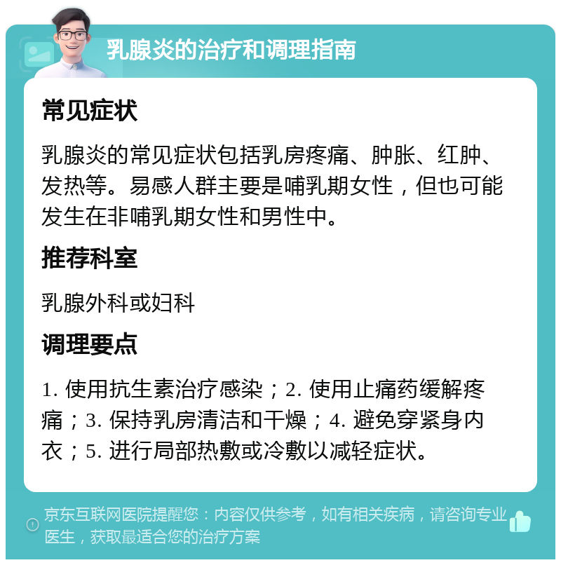 乳腺炎的治疗和调理指南 常见症状 乳腺炎的常见症状包括乳房疼痛、肿胀、红肿、发热等。易感人群主要是哺乳期女性，但也可能发生在非哺乳期女性和男性中。 推荐科室 乳腺外科或妇科 调理要点 1. 使用抗生素治疗感染；2. 使用止痛药缓解疼痛；3. 保持乳房清洁和干燥；4. 避免穿紧身内衣；5. 进行局部热敷或冷敷以减轻症状。