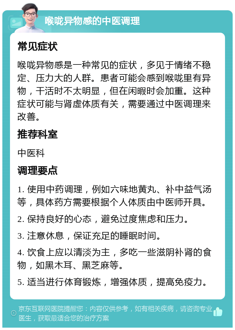 喉咙异物感的中医调理 常见症状 喉咙异物感是一种常见的症状，多见于情绪不稳定、压力大的人群。患者可能会感到喉咙里有异物，干活时不太明显，但在闲暇时会加重。这种症状可能与肾虚体质有关，需要通过中医调理来改善。 推荐科室 中医科 调理要点 1. 使用中药调理，例如六味地黄丸、补中益气汤等，具体药方需要根据个人体质由中医师开具。 2. 保持良好的心态，避免过度焦虑和压力。 3. 注意休息，保证充足的睡眠时间。 4. 饮食上应以清淡为主，多吃一些滋阴补肾的食物，如黑木耳、黑芝麻等。 5. 适当进行体育锻炼，增强体质，提高免疫力。