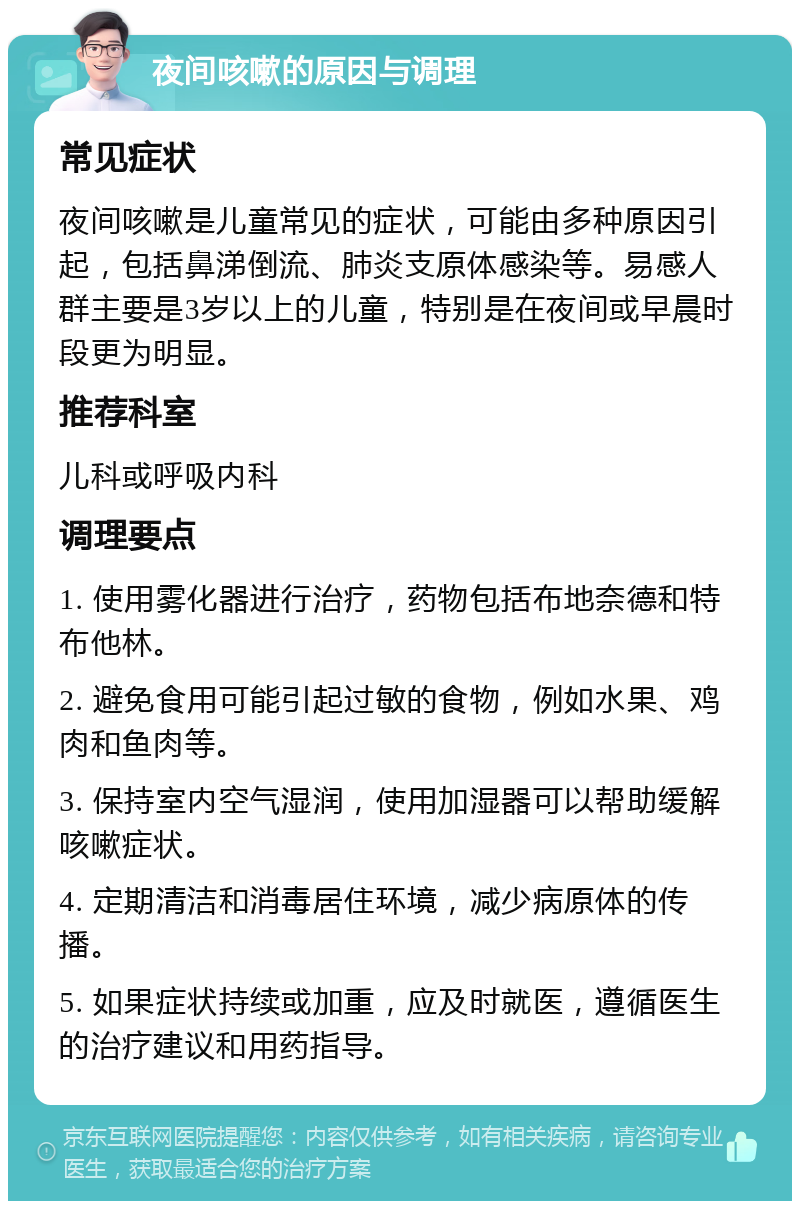 夜间咳嗽的原因与调理 常见症状 夜间咳嗽是儿童常见的症状，可能由多种原因引起，包括鼻涕倒流、肺炎支原体感染等。易感人群主要是3岁以上的儿童，特别是在夜间或早晨时段更为明显。 推荐科室 儿科或呼吸内科 调理要点 1. 使用雾化器进行治疗，药物包括布地奈德和特布他林。 2. 避免食用可能引起过敏的食物，例如水果、鸡肉和鱼肉等。 3. 保持室内空气湿润，使用加湿器可以帮助缓解咳嗽症状。 4. 定期清洁和消毒居住环境，减少病原体的传播。 5. 如果症状持续或加重，应及时就医，遵循医生的治疗建议和用药指导。