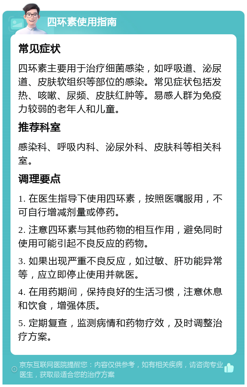 四环素使用指南 常见症状 四环素主要用于治疗细菌感染，如呼吸道、泌尿道、皮肤软组织等部位的感染。常见症状包括发热、咳嗽、尿频、皮肤红肿等。易感人群为免疫力较弱的老年人和儿童。 推荐科室 感染科、呼吸内科、泌尿外科、皮肤科等相关科室。 调理要点 1. 在医生指导下使用四环素，按照医嘱服用，不可自行增减剂量或停药。 2. 注意四环素与其他药物的相互作用，避免同时使用可能引起不良反应的药物。 3. 如果出现严重不良反应，如过敏、肝功能异常等，应立即停止使用并就医。 4. 在用药期间，保持良好的生活习惯，注意休息和饮食，增强体质。 5. 定期复查，监测病情和药物疗效，及时调整治疗方案。