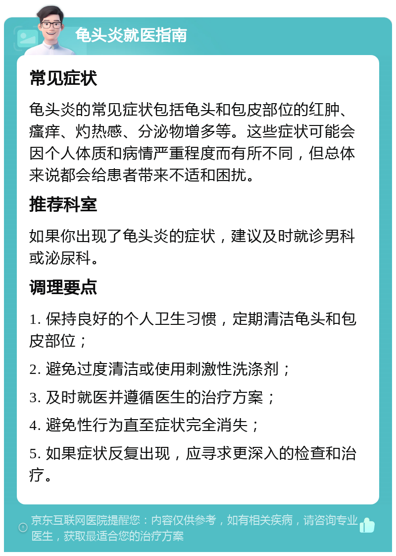 龟头炎就医指南 常见症状 龟头炎的常见症状包括龟头和包皮部位的红肿、瘙痒、灼热感、分泌物增多等。这些症状可能会因个人体质和病情严重程度而有所不同，但总体来说都会给患者带来不适和困扰。 推荐科室 如果你出现了龟头炎的症状，建议及时就诊男科或泌尿科。 调理要点 1. 保持良好的个人卫生习惯，定期清洁龟头和包皮部位； 2. 避免过度清洁或使用刺激性洗涤剂； 3. 及时就医并遵循医生的治疗方案； 4. 避免性行为直至症状完全消失； 5. 如果症状反复出现，应寻求更深入的检查和治疗。