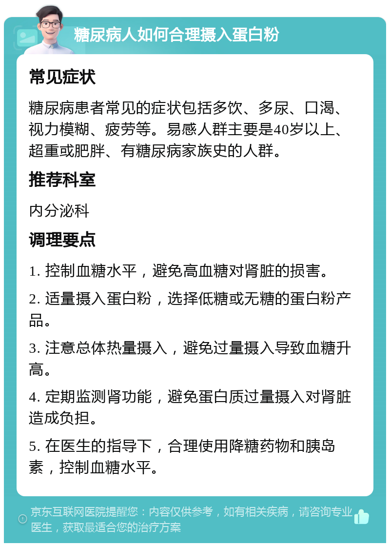 糖尿病人如何合理摄入蛋白粉 常见症状 糖尿病患者常见的症状包括多饮、多尿、口渴、视力模糊、疲劳等。易感人群主要是40岁以上、超重或肥胖、有糖尿病家族史的人群。 推荐科室 内分泌科 调理要点 1. 控制血糖水平，避免高血糖对肾脏的损害。 2. 适量摄入蛋白粉，选择低糖或无糖的蛋白粉产品。 3. 注意总体热量摄入，避免过量摄入导致血糖升高。 4. 定期监测肾功能，避免蛋白质过量摄入对肾脏造成负担。 5. 在医生的指导下，合理使用降糖药物和胰岛素，控制血糖水平。