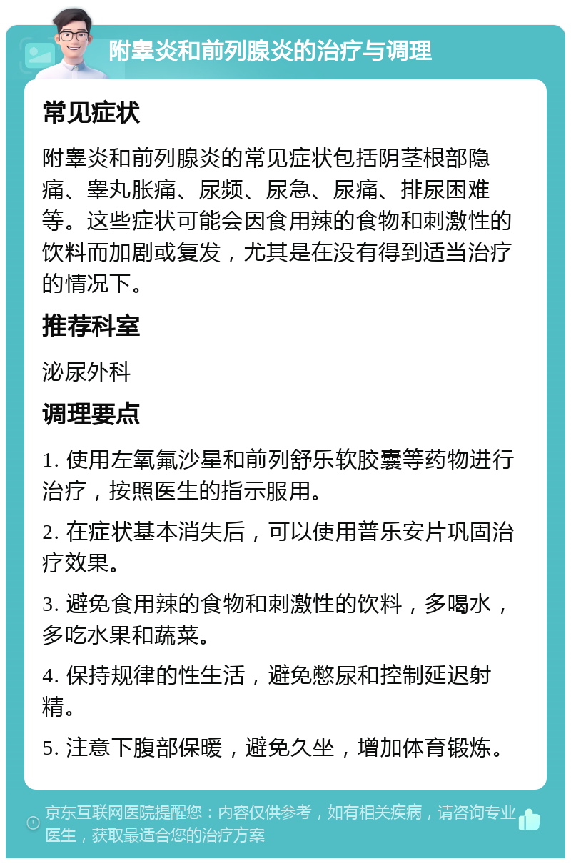 附睾炎和前列腺炎的治疗与调理 常见症状 附睾炎和前列腺炎的常见症状包括阴茎根部隐痛、睾丸胀痛、尿频、尿急、尿痛、排尿困难等。这些症状可能会因食用辣的食物和刺激性的饮料而加剧或复发，尤其是在没有得到适当治疗的情况下。 推荐科室 泌尿外科 调理要点 1. 使用左氧氟沙星和前列舒乐软胶囊等药物进行治疗，按照医生的指示服用。 2. 在症状基本消失后，可以使用普乐安片巩固治疗效果。 3. 避免食用辣的食物和刺激性的饮料，多喝水，多吃水果和蔬菜。 4. 保持规律的性生活，避免憋尿和控制延迟射精。 5. 注意下腹部保暖，避免久坐，增加体育锻炼。